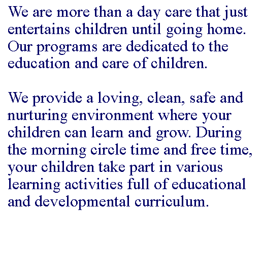 Text Box: We are more than a day care that just entertains children until going home. Our programs are dedicated to the education and care of children. We provide a loving, clean, safe and nurturing environment where your children can learn and grow. During the morning circle time and free time, your children take part in various learning activities full of educational and developmental curriculum.