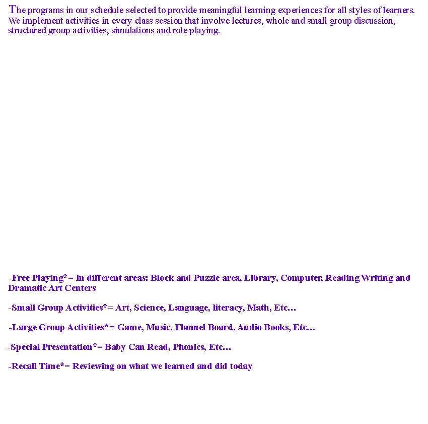 Text Box: The programs in our schedule selected to provide meaningful learning experiences for all styles of learners. We implement activities in every class session that involve lectures, whole and small group discussion, structured group activities, simulations and role playing. 

































-Free Playing*= In different areas: Block and Puzzle area, Library, Computer, Reading Writing and Dramatic Art Centers

-Small Group Activities*= Art, Science, Language, literacy, Math, Etc

-Large Group Activities*= Game, Music, Flannel Board, Audio Books, Etc

-Special Presentation*= Baby Can Read, Phonics, Etc

-Recall Time*= Reviewing on what we learned and did today
